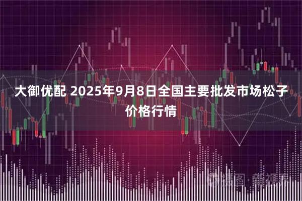 大御优配 2025年9月8日全国主要批发市场松子价格行情