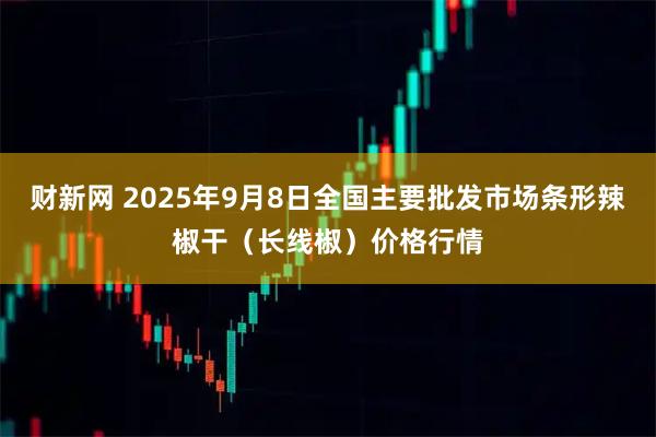 财新网 2025年9月8日全国主要批发市场条形辣椒干（长线椒）价格行情