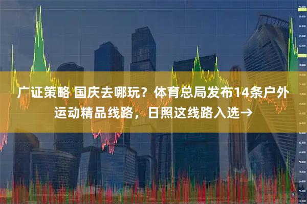 广证策略 国庆去哪玩？体育总局发布14条户外运动精品线路，日照这线路入选→