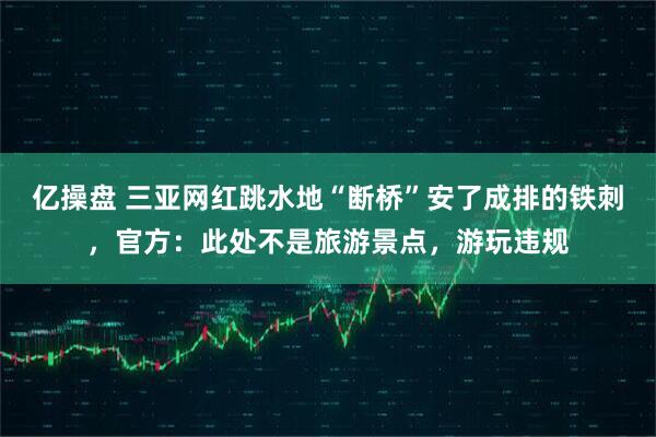 亿操盘 三亚网红跳水地“断桥”安了成排的铁刺，官方：此处不是旅游景点，游玩违规