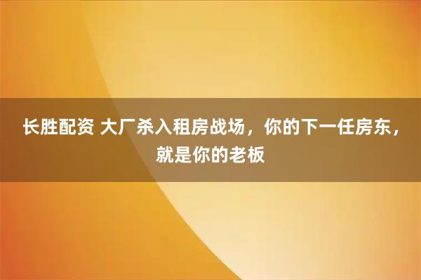 长胜配资 大厂杀入租房战场，你的下一任房东，就是你的老板