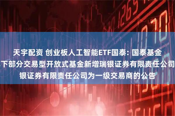 天宇配资 创业板人工智能ETF国泰: 国泰基金管理有限公司关于旗下部分交易型开放式基金新增瑞银证券有限责任公司为一级交易商的公告