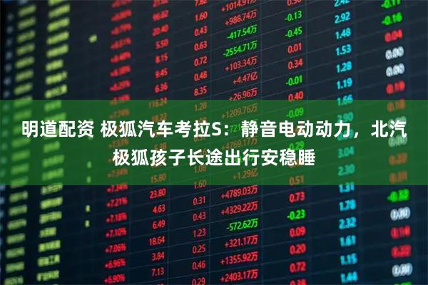 明道配资 极狐汽车考拉S：静音电动动力，北汽极狐孩子长途出行安稳睡