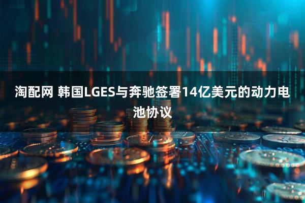 淘配网 韩国LGES与奔驰签署14亿美元的动力电池协议