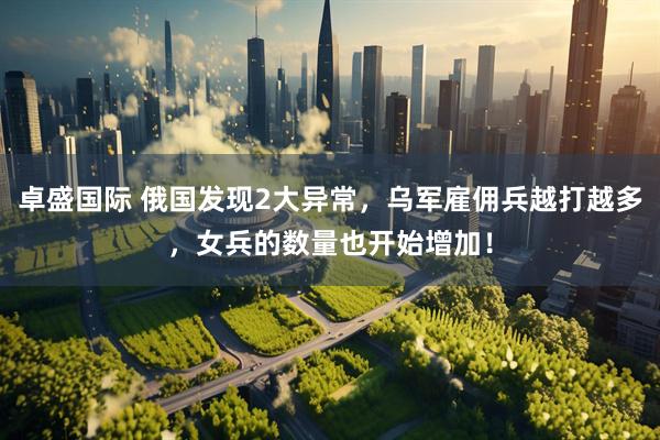 卓盛国际 俄国发现2大异常，乌军雇佣兵越打越多，女兵的数量也开始增加！