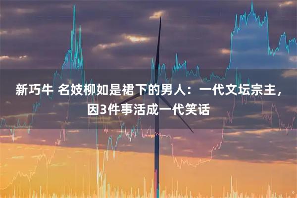 新巧牛 名妓柳如是裙下的男人：一代文坛宗主，因3件事活成一代笑话