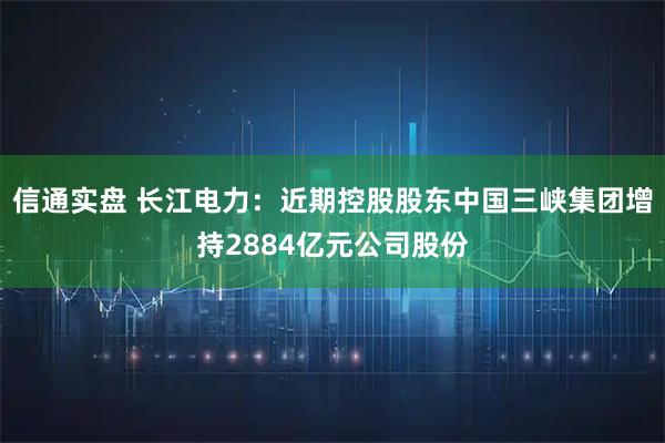 信通实盘 长江电力：近期控股股东中国三峡集团增持2884亿元公司股份