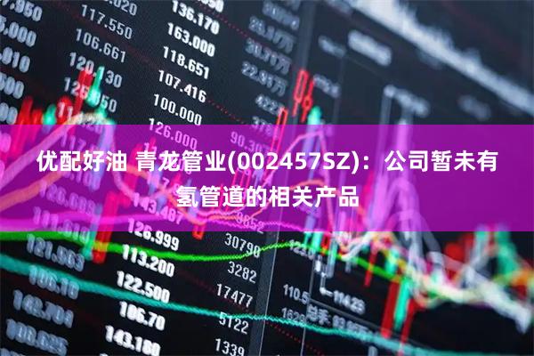 优配好油 青龙管业(002457SZ)：公司暂未有氢管道的相关产品